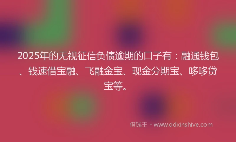 2025年的无视征信负债逾期的口子有：融通钱包、钱速借宝融、飞融金宝、现金分期宝、哆哆贷宝等。