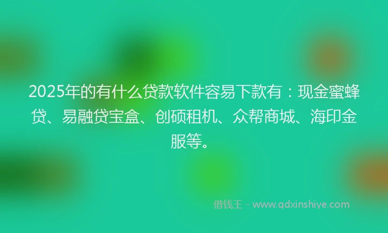 2025年的有什么贷款软件容易下款有：现金蜜蜂贷、易融贷宝盒、创硕租机、众帮商城、海印金服等。