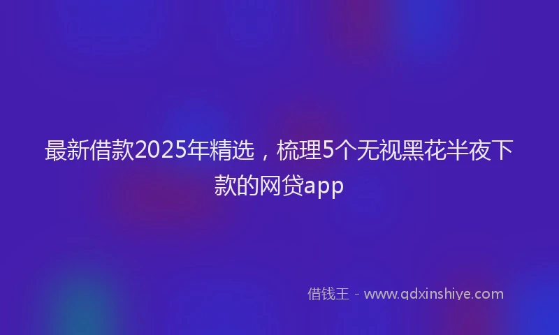 最新借款2025年精选，梳理5个无视黑花半夜下款的网贷app
