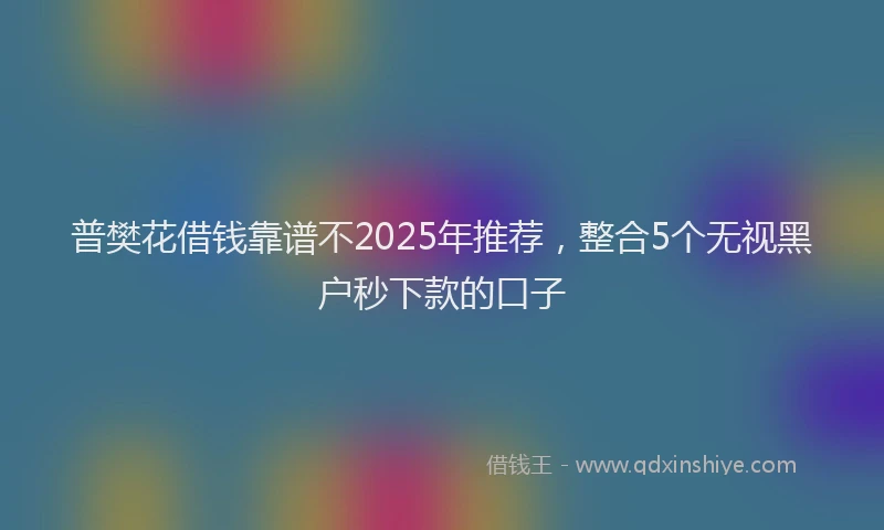 普樊花借钱靠谱不2025年推荐，整合5个无视黑户秒下款的口子