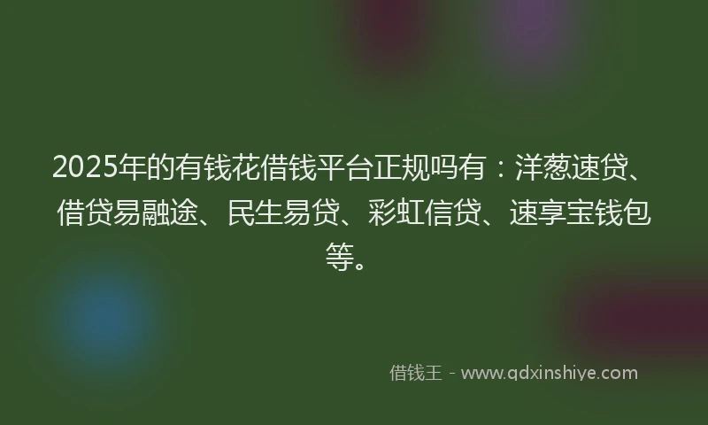2025年的有钱花借钱平台正规吗有：洋葱速贷、借贷易融途、民生易贷、彩虹信贷、速享宝钱包等。