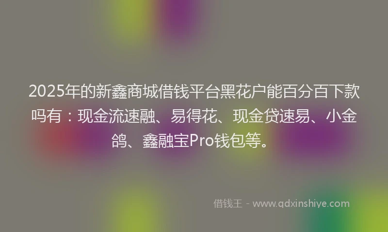 2025年的新鑫商城借钱平台黑花户能百分百下款吗有：现金流速融、易得花、现金贷速易、小金鸽、鑫融宝Pro钱包等。