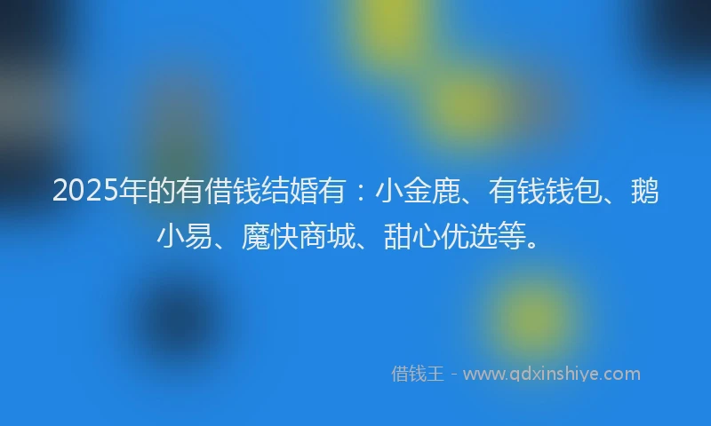 2025年的有借钱结婚有：小金鹿、有钱钱包、鹅小易、魔快商城、甜心优选等。