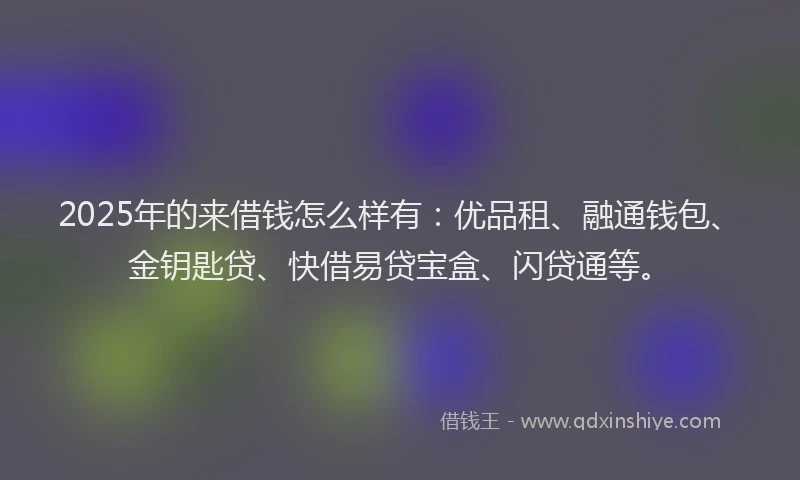 2025年的来借钱怎么样有：优品租、融通钱包、金钥匙贷、快借易贷宝盒、闪贷通等。