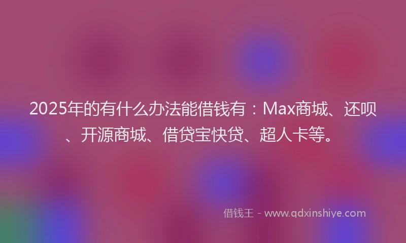 2025年的有什么办法能借钱有：Max商城、还呗、开源商城、借贷宝快贷、超人卡等。