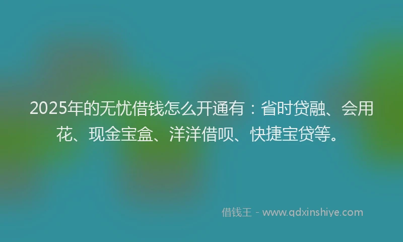 2025年的无忧借钱怎么开通有：省时贷融、会用花、现金宝盒、洋洋借呗、快捷宝贷等。
