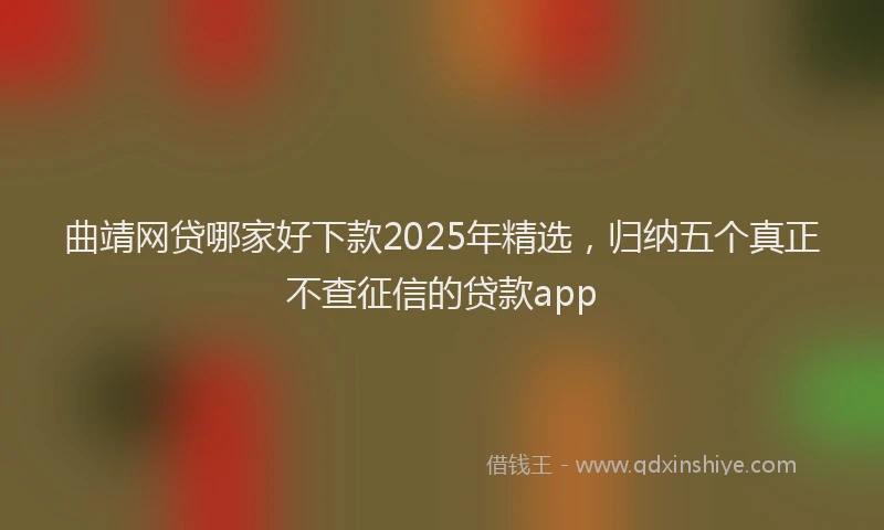 曲靖网贷哪家好下款2025年精选，归纳五个真正不查征信的贷款app