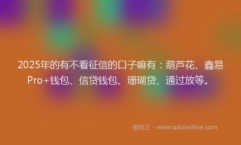 2025年的有不看征信的口子嘛有:葫芦花、鑫易Pro+钱包、信贷钱包、珊瑚贷、通过放等。