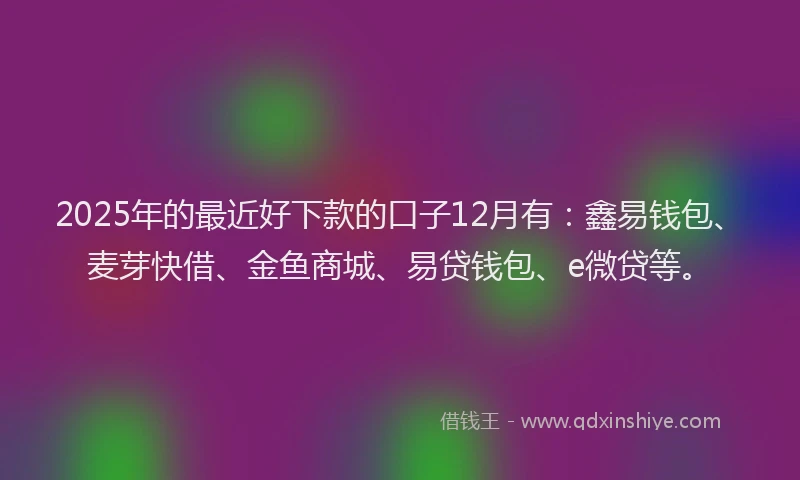2025年的最近好下款的口子12月有：鑫易钱包、麦芽快借、金鱼商城、易贷钱包、e微贷等。