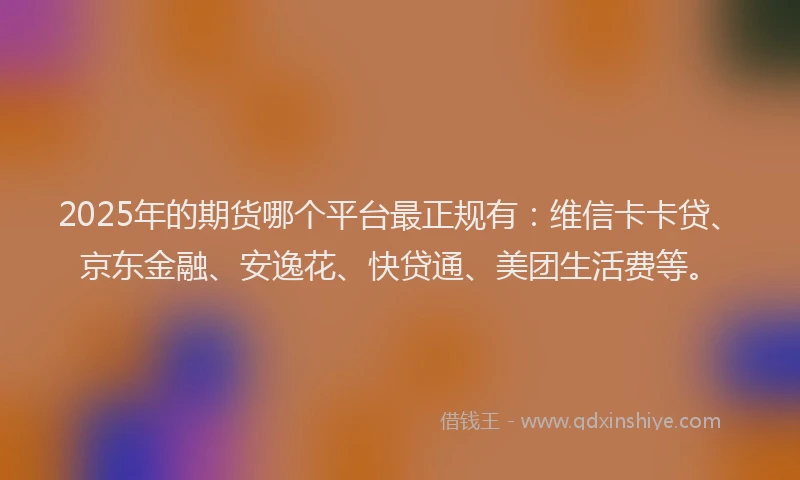 2025年的期货哪个平台最正规有：维信卡卡贷、京东金融、安逸花、快贷通、美团生活费等。