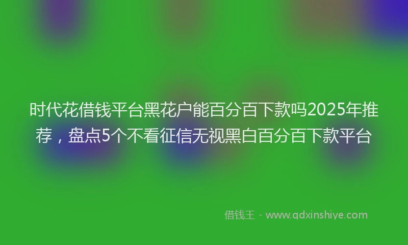 时代花借钱平台黑花户能百分百下款吗2025年推荐，盘点5个不看征信无视黑白百分百下款平台