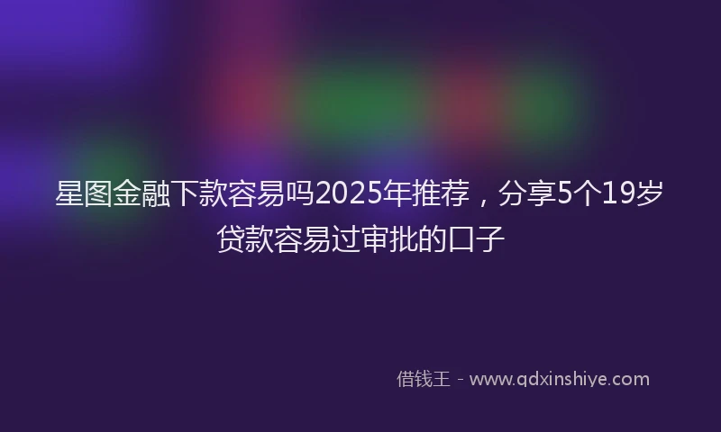 星图金融下款容易吗2025年推荐，分享5个19岁贷款容易过审批的口子