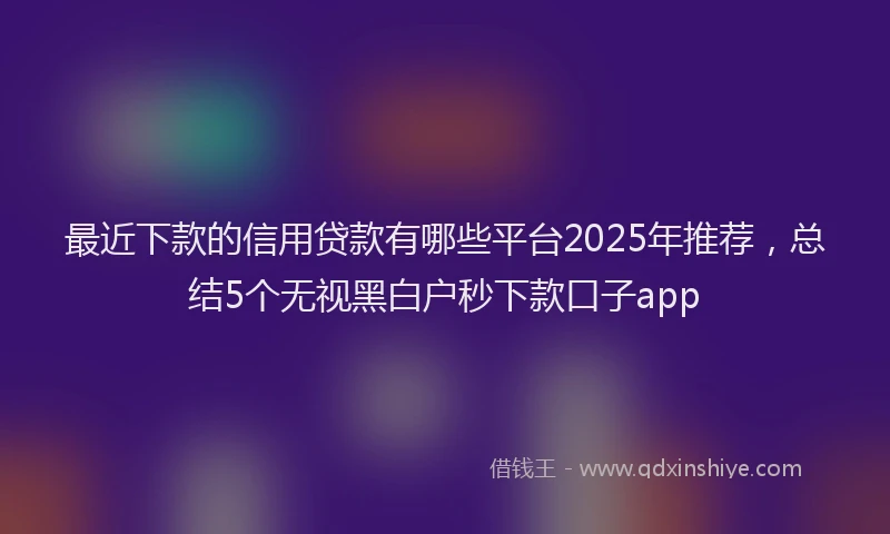 最近下款的信用贷款有哪些平台2025年推荐，总结5个无视黑白户秒下款口子app