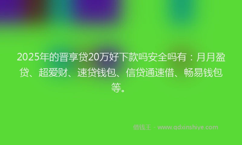 2025年的晋享贷20万好下款吗安全吗有：月月盈贷、超爱财、速贷钱包、信贷通速借、畅易钱包等。