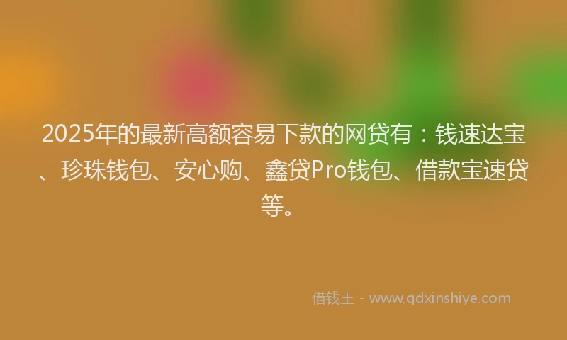 2025年的最新高额容易下款的网贷有：钱速达宝、珍珠钱包、安心购、鑫贷Pro钱包、借款宝速贷等。