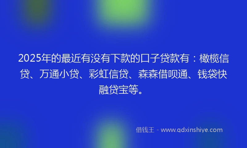2025年的最近有没有下款的口子贷款有：橄榄信贷、万通小贷、彩虹信贷、森森借呗通、钱袋快融贷宝等。