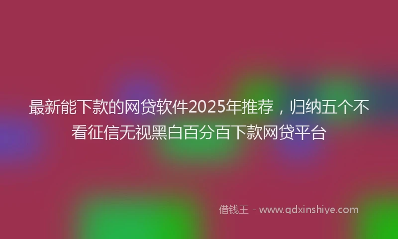 最新能下款的网贷软件2025年推荐，归纳五个不看征信无视黑白百分百下款网贷平台