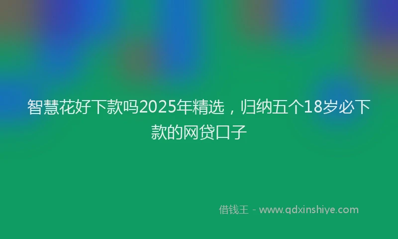 智慧花好下款吗2025年精选，归纳五个18岁必下款的网贷口子