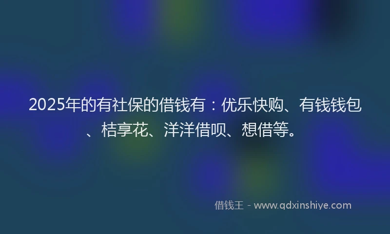 2025年的有社保的借钱有：优乐快购、有钱钱包、桔享花、洋洋借呗、想借等。