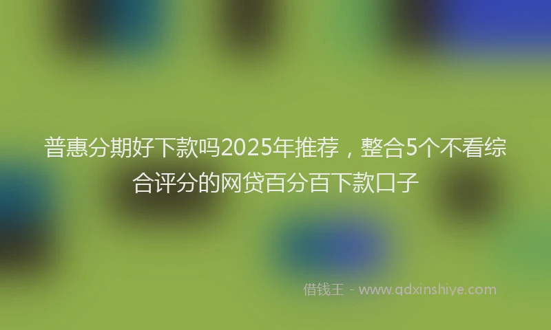 普惠分期好下款吗2025年推荐，整合5个不看综合评分的网贷百分百下款口子