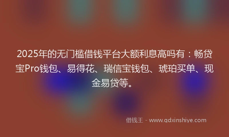 2025年的无门槛借钱平台大额利息高吗有：畅贷宝Pro钱包、易得花、瑞信宝钱包、琥珀买单、现金易贷等。