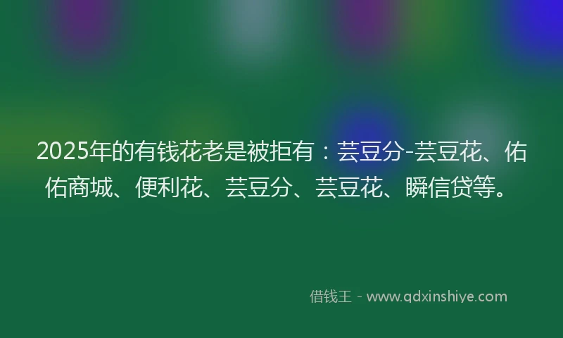 2025年的有钱花老是被拒有：芸豆分-芸豆花、佑佑商城、便利花、芸豆分、芸豆花、瞬信贷等。