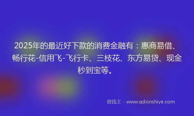 2025年的最近好下款的消费金融有：惠商易借、畅行花-信用飞-飞行卡、三枝花、东方易贷、现金秒到宝等。
