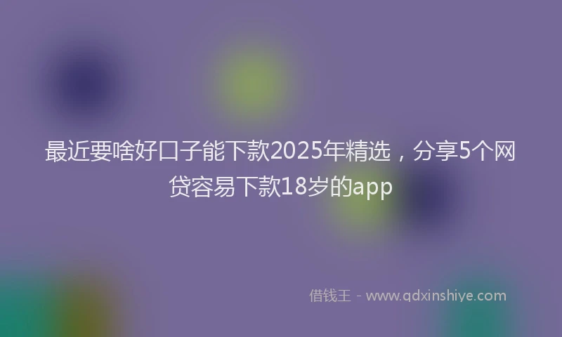最近要啥好口子能下款2025年精选，分享5个网贷容易下款18岁的app