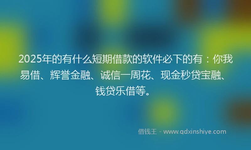 2025年的有什么短期借款的软件必下的有：你我易借、辉誉金融、诚信一周花、现金秒贷宝融、钱贷乐借等。