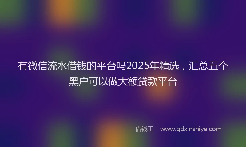 有微信流水借钱的平台吗2025年精选，汇总五个黑户可以做大额贷款平台
