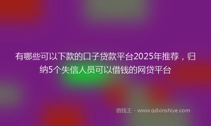 有哪些可以下款的口子贷款平台2025年推荐，归纳5个失信人员可以借钱的网贷平台