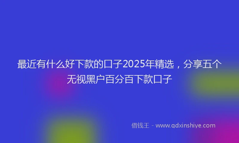 最近有什么好下款的口子2025年精选，分享五个无视黑户百分百下款口子