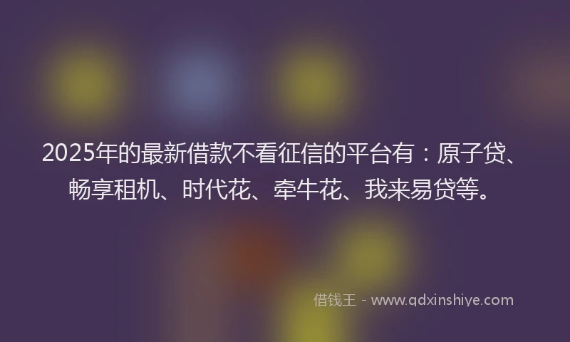 2025年的最新借款不看征信的平台有：原子贷、畅享租机、时代花、牵牛花、我来易贷等。