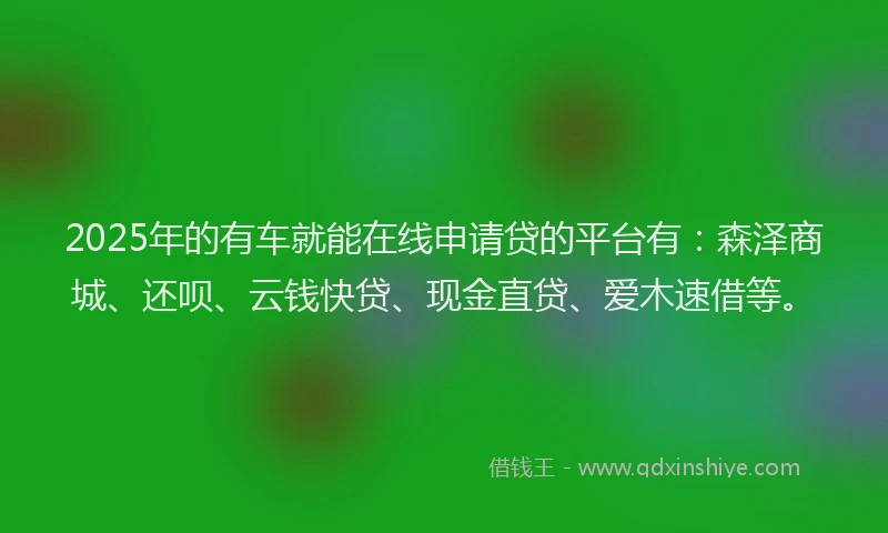 2025年的有车就能在线申请贷的平台有：森泽商城、还呗、云钱快贷、现金直贷、爱木速借等。