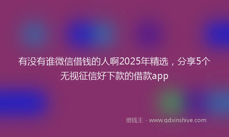 有没有谁微信借钱的人啊2025年精选，分享5个无视征信好下款的借款app