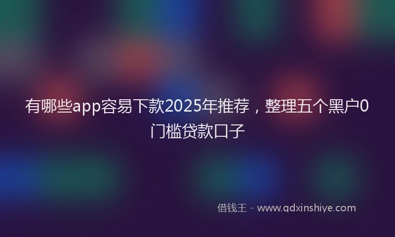 有哪些app容易下款2025年推荐，整理五个黑户0门槛贷款口子