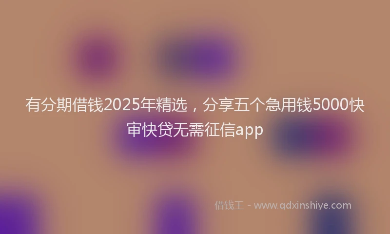 有分期借钱2025年精选，分享五个急用钱5000快审快贷无需征信app