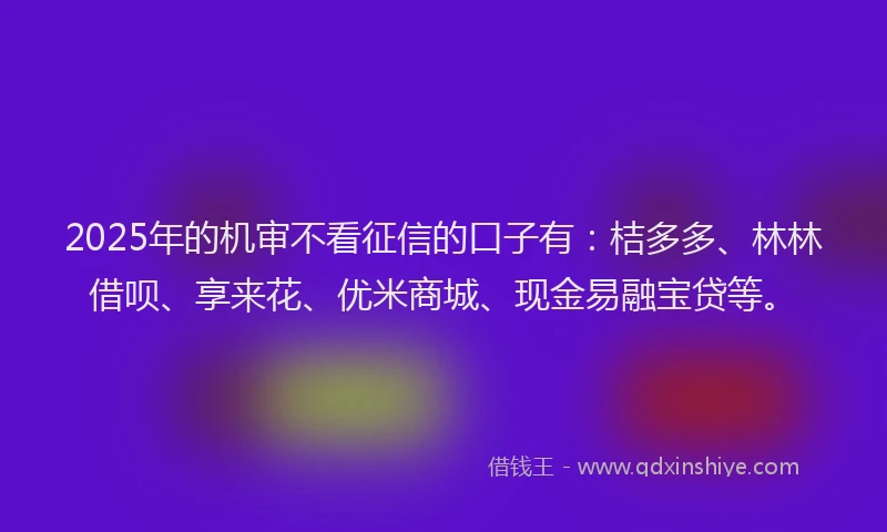 2025年的机审不看征信的口子有：桔多多、林林借呗、享来花、优米商城、现金易融宝贷等。
