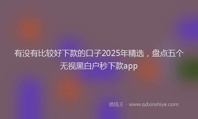 有没有比较好下款的口子2025年精选，盘点五个无视黑白户秒下款app