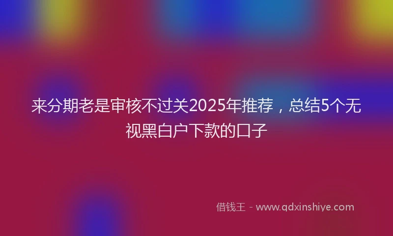 来分期老是审核不过关2025年推荐，总结5个无视黑白户下款的口子