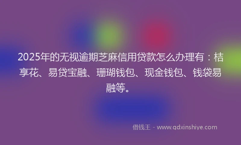 2025年的无视逾期芝麻信用贷款怎么办理有：桔享花、易贷宝融、珊瑚钱包、现金钱包、钱袋易融等。