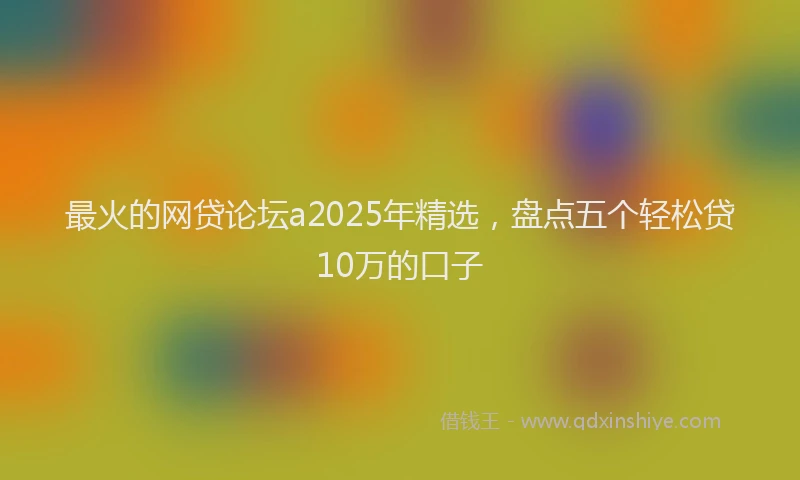最火的网贷论坛a2025年精选，盘点五个轻松贷10万的口子