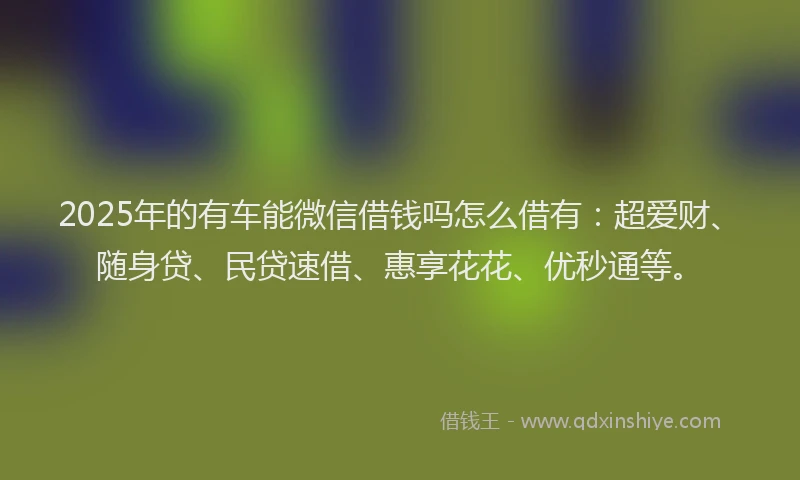 2025年的有车能微信借钱吗怎么借有：超爱财、随身贷、民贷速借、惠享花花、优秒通等。