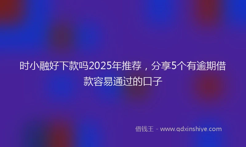 时小融好下款吗2025年推荐，分享5个有逾期借款容易通过的口子