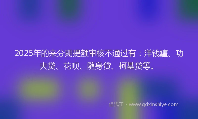 2025年的来分期提额审核不通过有：洋钱罐、功夫贷、花呗、随身贷、柯基贷等。