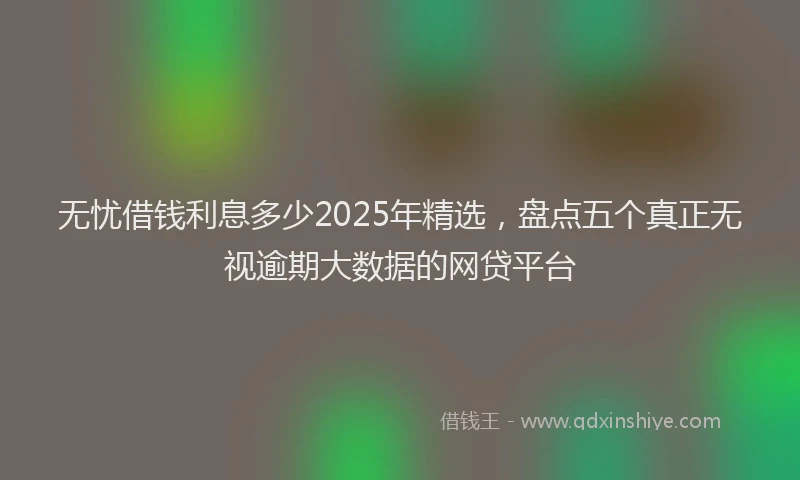 无忧借钱利息多少2025年精选，盘点五个真正无视逾期大数据的网贷平台
