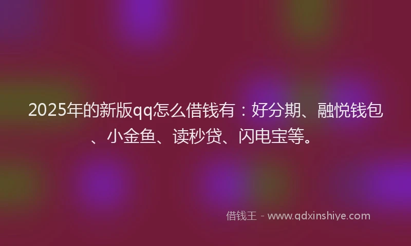 2025年的新版qq怎么借钱有：好分期、融悦钱包、小金鱼、读秒贷、闪电宝等。