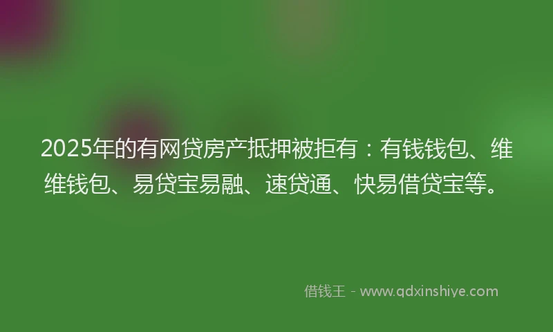 2025年的有网贷房产抵押被拒有：有钱钱包、维维钱包、易贷宝易融、速贷通、快易借贷宝等。