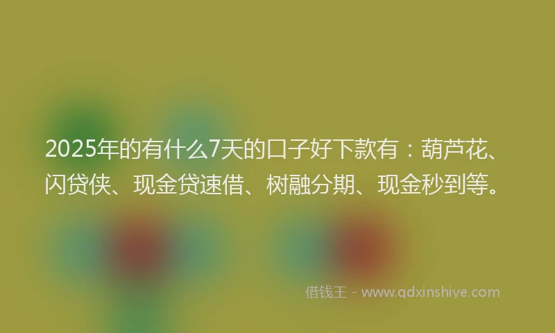 2025年的有什么7天的口子好下款有：葫芦花、闪贷侠、现金贷速借、树融分期、现金秒到等。