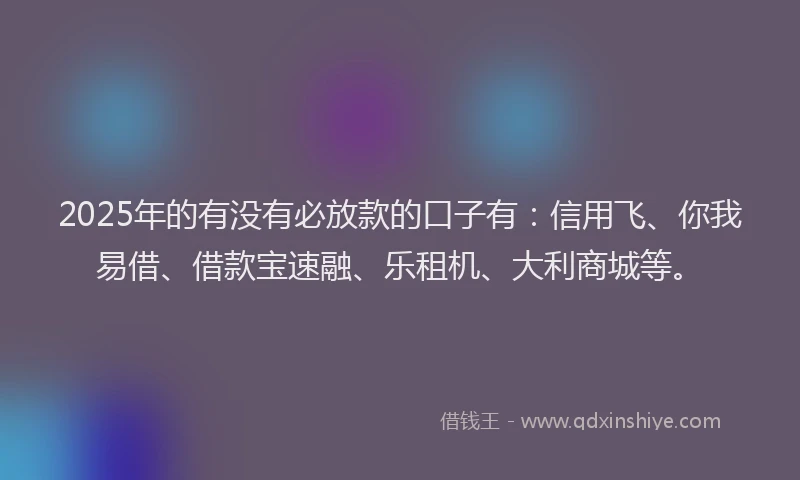 2025年的有没有必放款的口子有：信用飞、你我易借、借款宝速融、乐租机、大利商城等。